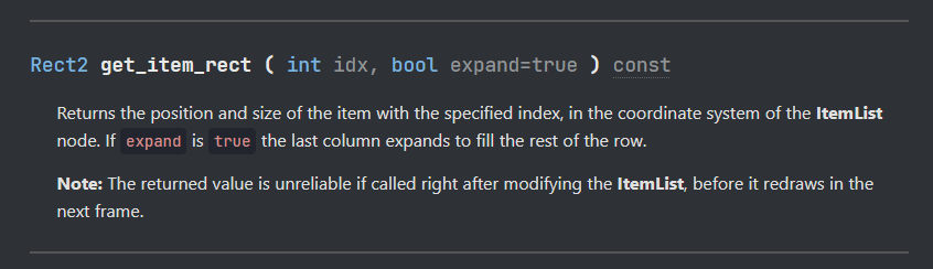Function "get_item_rect" returning a Rect2.

Returns the position and size of the item with the specified index, in the coordinate system of the ItemList node. If expand is true the last column expands to fill the rest of the row.

Note: The returned value is unreliable if called right after modifying the ItemList, before it redraws in the next frame.