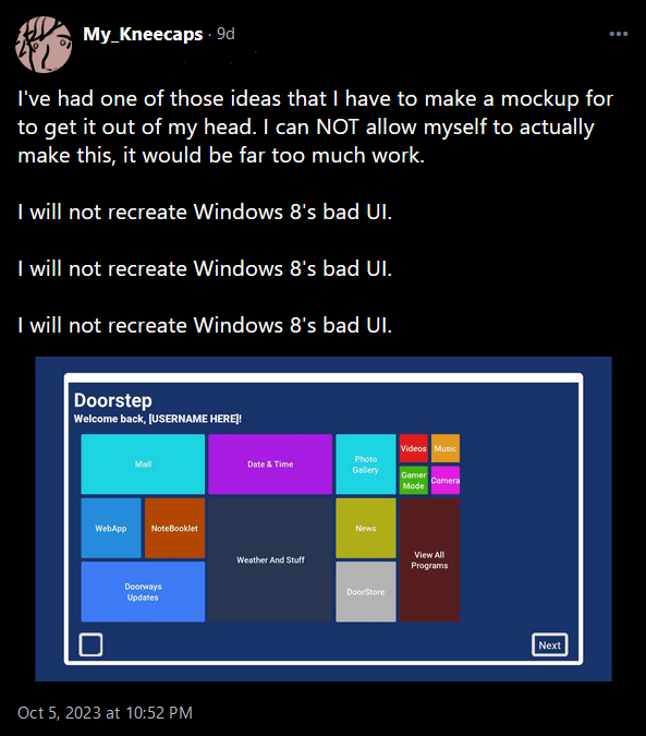 Social media post from My_Kneecaps: "I've had one of those ideas that I have to make a mockup for to get it out of my head. I can NOT allow myself to actually make this, it would be far too much work.

I will not recreate Windows 8's bad UI. 

I will not recreate Windows 8's bad UI. 

I will not recreate Windows 8's bad UI."

Below the message is a rough mockup reminiscent of windows 8's UI.