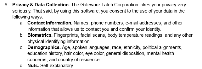 Privacy & Data Collection. The Gateware-Latch Corporation takes your privacy very seriously. That said, by using this software, you consent to the use of your data in the following ways: 
A. Contact Information. Names, phone numbers, e-mail addresses, and other information that allows us to contact you and confirm your identity.
B. Biometrics. Fingerprints, facial scans, body temperature readings, and any other physical identifying information.
C. Demographics. Age, spoken languages, race, ethnicity, political alignments, education history, hair color, eye color, general disposition, mental health concerns, and country of residence.
D. Nuts. Self-explanatory.
