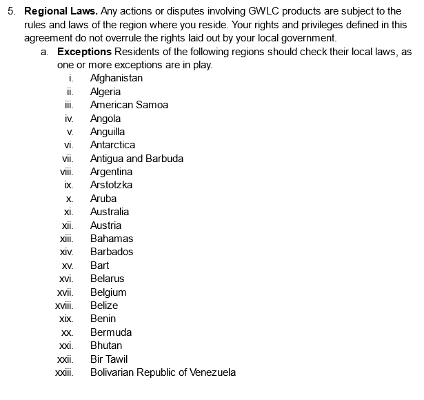 Regional Laws. Any actions or disputes involving GWLC products are subject to the rules and laws of the region where you reside. Your rights and privileges defined in this agreement do not overrule the rights laid out by your local government.
Exceptions Residents of the following regions should check their local laws, as one or more exceptions are in play.
Afghanistan
Algeria
American Samoa
Angola
Anguilla
Antarctica
Antigua and Barbuda
Argentina
Arstotzka
Aruba
Australia
Austria
Bahamas
Barbados
Bart
Belarus
Belgium
Belize
Benin
Bermuda
Bhutan
Bir Tawil
Bolivarian Republic of Venezuela
