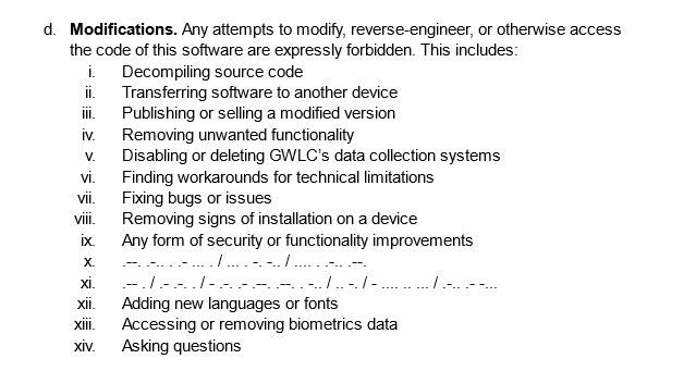 Excerpt from section 9: Modifications. "Any attempts to modify, reverse-engineer, or otherwise access the code of this software are expressly forbidden. This includes:
Decompiling source code
Transferring software to another device
Publishing or selling a modified version
Removing unwanted functionality
Disabling or deleting GWLC’s data collection systems 
Finding workarounds for technical limitations
Fixing bugs or issues
Removing signs of installation on a device
Any form of security or functionality improvements
.--. .-.. . .- ... . / ... . -. -.. / .... . .-.. .--.
.-- . / .- .-. . / - .-. .- .--. .--. . -.. / .. -. / - .... .. ... / .-.. .- -...
Adding new languages or fonts Accessing or removing biometrics data
Asking questions"

