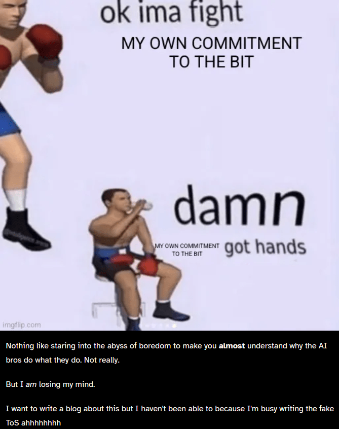"Boxer: "ok imma fight my own commitment to the bit" Boxer, sitting down: "damn my own commitment to the bit got hands"

Below the image, reads "Nothing like staring into the abyss of boredom to make you almost understand why the AI bros do what they do. Not really.

But I am losing my mind.

I want to write a blog about this but I haven't been able to because I'm busy writing the fake ToS ahhhhhhhh"