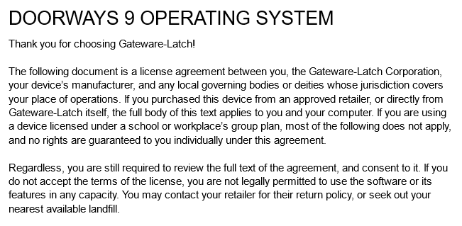 DOORWAYS 9 OPERATING SYSTEM
Thank you for choosing Gateware-Latch!
The following document is a license agreement between you, the Gateware-Latch Corporation, your device’s manufacturer, and any local governing bodies or deities whose jurisdiction covers your place of operations. If you purchased this device from an approved retailer, or directly from Gateware-Latch itself, the full body of this text applies to you and your computer. If you are using a device licensed under a school or workplace’s group plan, most of the following does not apply, and no rights are guaranteed to you individually under this agreement.
Regardless, you are still required to review the full text of the agreement, and consent to it. If you do not accept the terms of the license, you are not legally permitted to use the software or its features in any capacity. You may contact your retailer for their return policy, or seek out your nearest available landfill.
