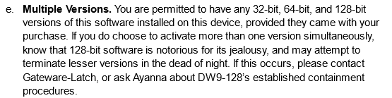 Multiple Versions. You are permitted to have any 32-bit, 64-bit, and 128-bit versions of this software installed on this device, provided they came with your purchase. If you do choose to activate more than one version simultaneously, know that 128-bit software is notorious for its jealousy, and may attempt to terminate lesser versions in the dead of night. If this occurs, please contact Gateware-Latch, or ask Ayanna about DW9-128’s established containment procedures.