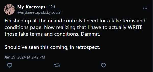 @mykneecaps.bsky.social, January 29th, 2024: 

"Finished up all the ui and controls I need for a fake terms and conditions page. Now realizing that I have to actually WRITE those fake terms and conditions. Dammit.

Should've seen this coming, in retrospect."