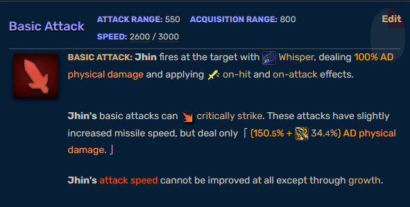 Basic Attack. ATTACK RANGE: 550 ACQUISITION RANGE: 800 SPEED: 2600 / 3000. Basic Attack: Jhin fires at the target with Whisper, dealing 100% AD physical damage and applying on-hit and on-attack effects. Jhin's basic attacks can critically strike. These attacks have slightly increased missile speed, but deal only (150.5% + 34 34.4%) AD physical damage. Jhin's attack speed cannot be improved at all except through growth.