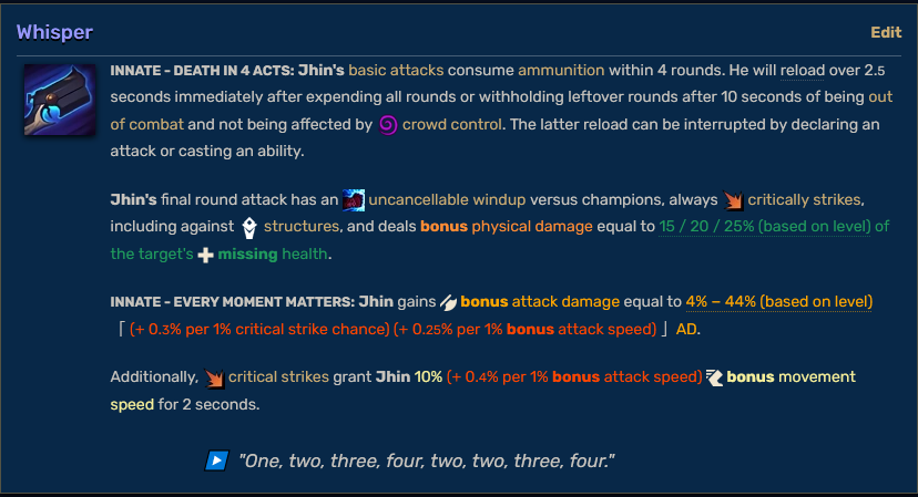 Whisper, Innate - Death In 4 Acts: Jhin's basic attacks consume ammunition within 4 rounds. He will reload over 2.5 seconds immediately after expending all rounds or withholding leftover rounds after 10 seconds of being out of combat and not being affected by Stun icon crowd control. The latter reload can be interrupted by declaring an attack or casting an ability. Jhin's final round attack has an uncancellable windup versus champions, always critically strikes, including against structures, and deals bonus physical damage equal to 15 / 20 / 25% (based on level) of the target's missing health. Innate - Every Moment Matters: Jhin gains bonus attack damage equal to 4% − 44% (based on level) (+ 0.3% per 1% critical strike chance) (+ 0.25% per 1% bonus attack speed) AD. Additionally, critical strikes grant Jhin 10% (+ 0.4% per 1% bonus attack speed) bonus movement speed for 2 seconds. "One, two, three, four, two, two, three, four."