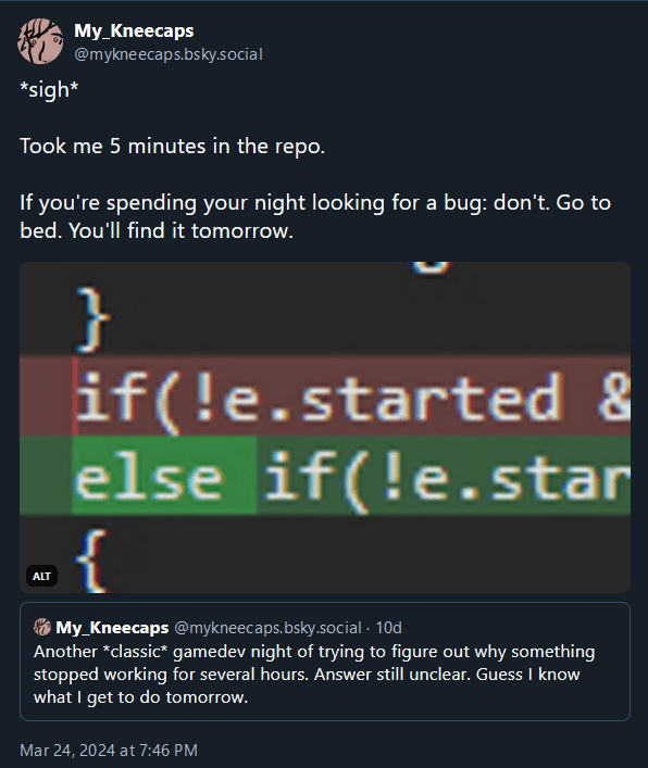 @mykneecaps.bsky.social, 10 days ago: "Another *classic* gamedev night of trying to figure out why something stopped working for several hours. Answer still unclear. Guess I know what I get to do tomorrow."

@mykneecaps.bsky.social, 9 days ago: "*sigh* Took me 5 minutes in the repo. If you're spending your night looking for a bug: don't. Go to bed. You'll find it tomorrow."