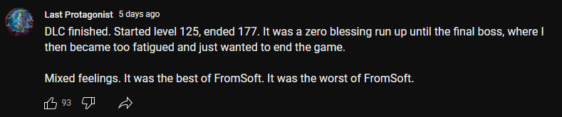 Community post on YouTube from
Last Protagonist "DLC finished. Started level 125, ended 177. It was a zero blessing run up until the final boss, where I then became too fatigued and just wanted to end the game. 

Mixed feelings. It was the best of FromSoft. It was the worst of FromSoft."
